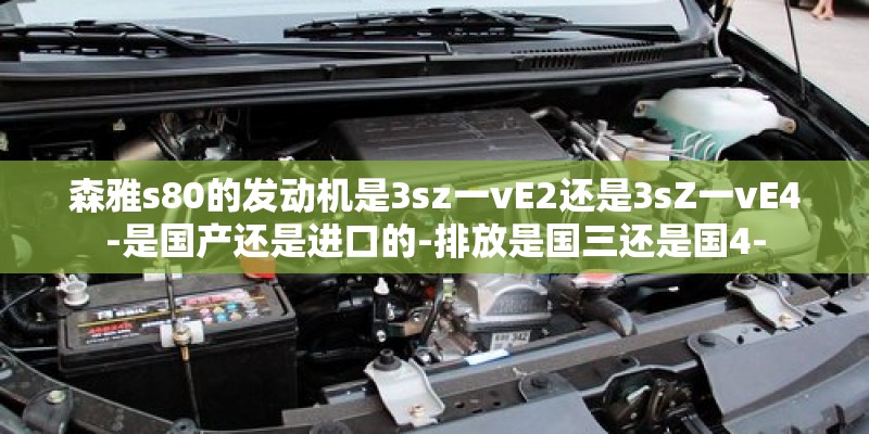 森雅s80的发动机是3sz一vE2还是3sZ一vE4-是国产还是进口的-排放是国三还是国4-
