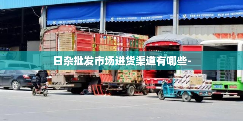 日杂批发市场进货渠道有哪些-